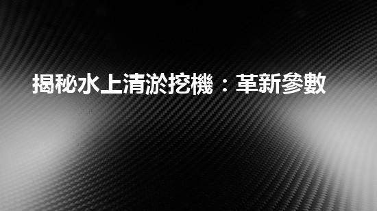 揭秘水上清淤挖機：革新參數(shù)，創(chuàng)造奇跡！